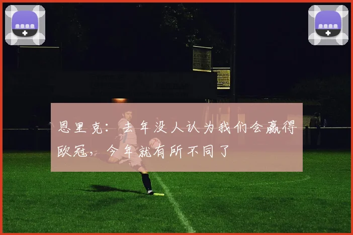 恩里克：去年没人认为我们会赢得欧冠，今年就有所不同了