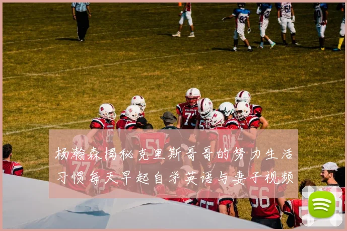 杨瀚森揭秘克里斯哥哥的努力生活习惯每天早起自学英语与妻子视频通话