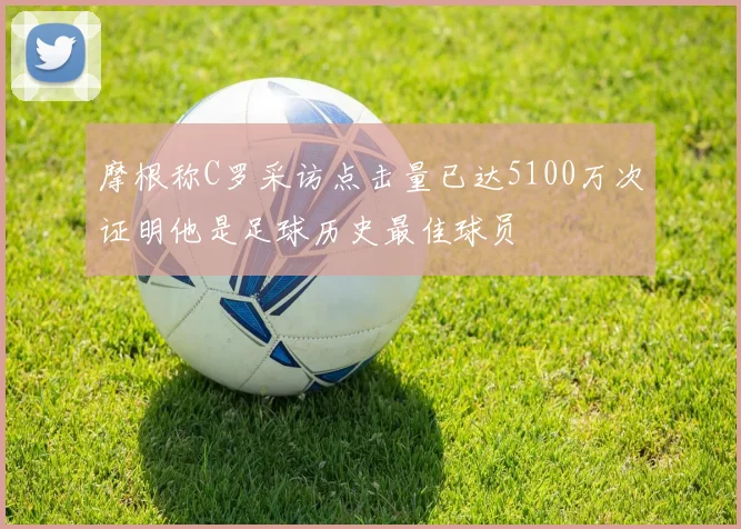 摩根称C罗采访点击量已达5100万次证明他是足球历史最佳球员