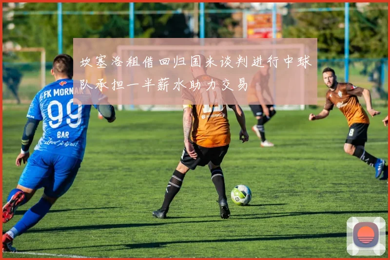 坎塞洛租借回归国米谈判进行中球队承担一半薪水助力交易