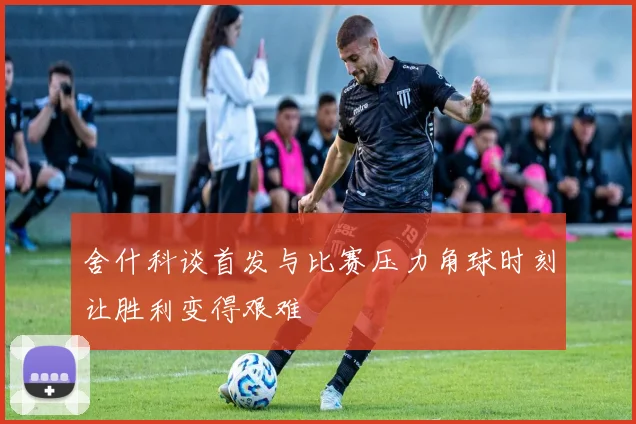 舍什科谈首发与比赛压力角球时刻让胜利变得艰难