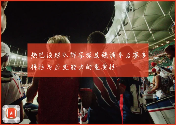 热巴谈球队阵容深度强调季后赛多样性与应变能力的重要性