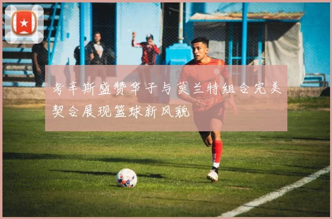 考辛斯盛赞华子与莫兰特组合完美契合展现篮球新风貌