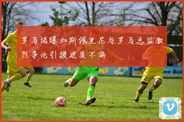 罗马诺曝加斯佩里尼与罗马总监激烈争论引援进度不满