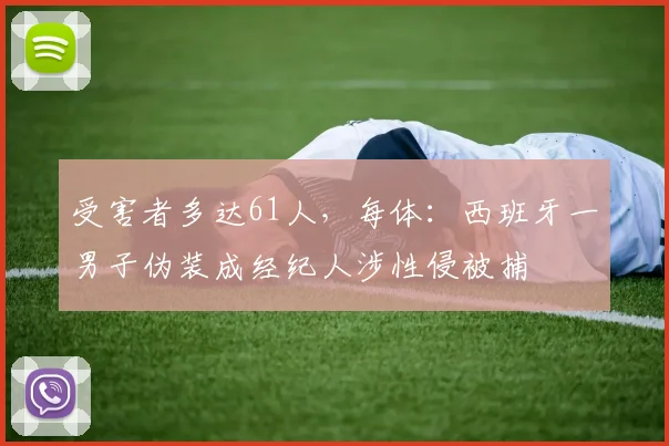 受害者多达61人，每体：西班牙一男子伪装成经纪人涉性侵被捕