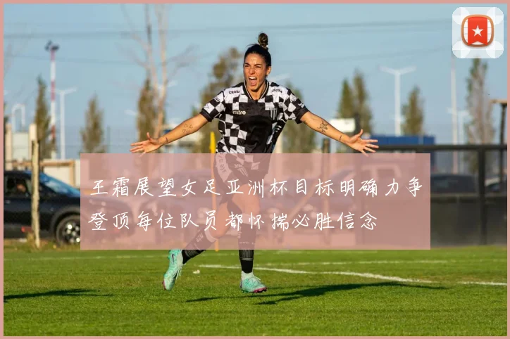 王霜展望女足亚洲杯目标明确力争登顶每位队员都怀揣必胜信念