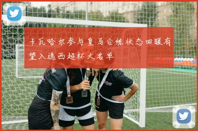 卡瓦哈尔参与皇马合练状态回暖有望入选西超杯大名单