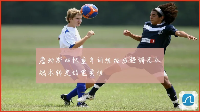 詹姆斯回忆童年训练经历强调团队战术转变的重要性