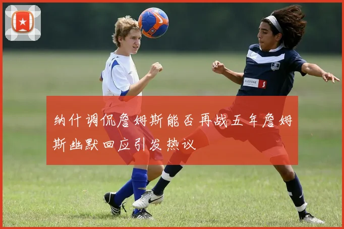 纳什调侃詹姆斯能否再战五年詹姆斯幽默回应引发热议