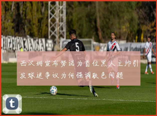 西汉姆宣布努诺为首位黑人主帅引发球迷争议为何强调肤色问题