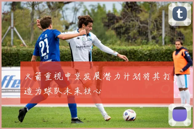 火箭重视申京发展潜力计划将其打造为球队未来核心