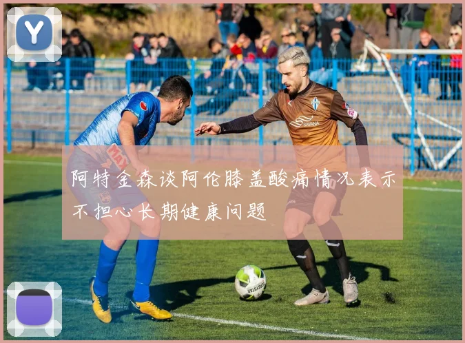 阿特金森谈阿伦膝盖酸痛情况表示不担心长期健康问题