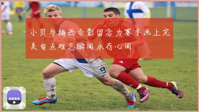小贝与梅西合影留念为赛季画上完美句点难忘瞬间永存心间