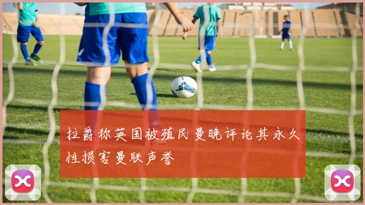 拉爵称英国被殖民曼晚评论其永久性损害曼联声誉