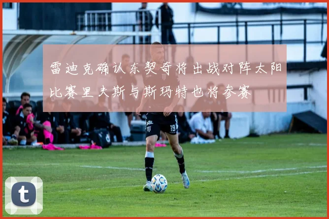 雷迪克确认东契奇将出战对阵太阳比赛里夫斯与斯玛特也将参赛